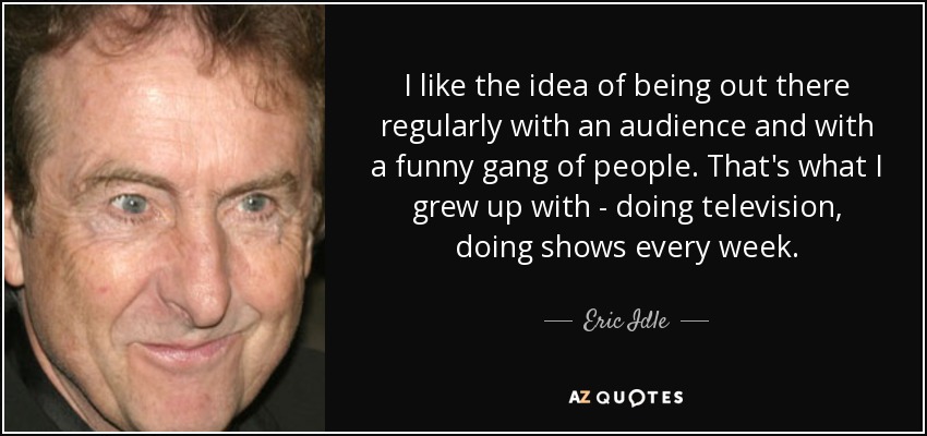 I like the idea of being out there regularly with an audience and with a funny gang of people. That's what I grew up with - doing television, doing shows every week. - Eric Idle