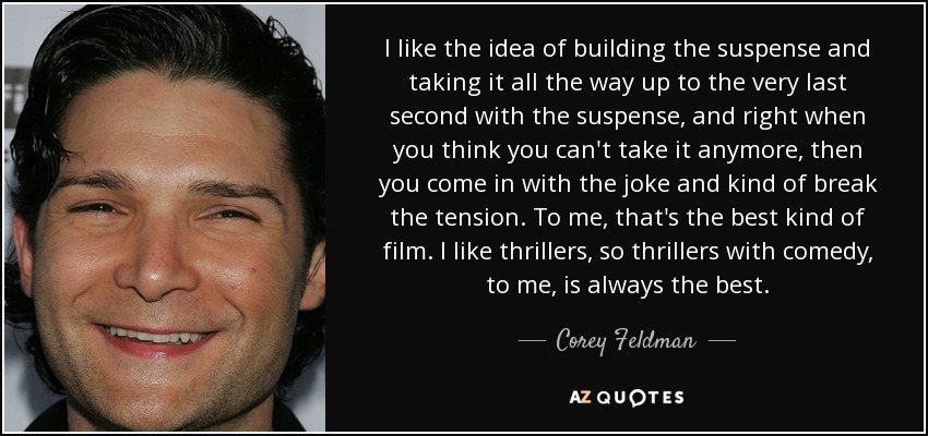 I like the idea of building the suspense and taking it all the way up to the very last second with the suspense, and right when you think you can't take it anymore, then you come in with the joke and kind of break the tension. To me, that's the best kind of film. I like thrillers, so thrillers with comedy, to me, is always the best. - Corey Feldman