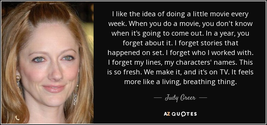 I like the idea of doing a little movie every week. When you do a movie, you don't know when it's going to come out. In a year, you forget about it. I forget stories that happened on set. I forget who I worked with. I forget my lines, my characters' names. This is so fresh. We make it, and it's on TV. It feels more like a living, breathing thing. - Judy Greer