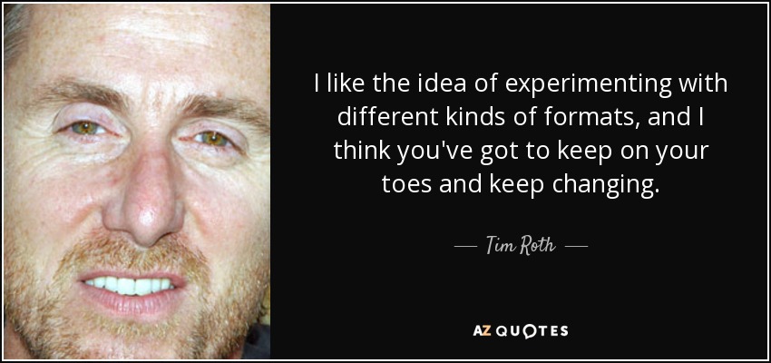 I like the idea of experimenting with different kinds of formats, and I think you've got to keep on your toes and keep changing. - Tim Roth