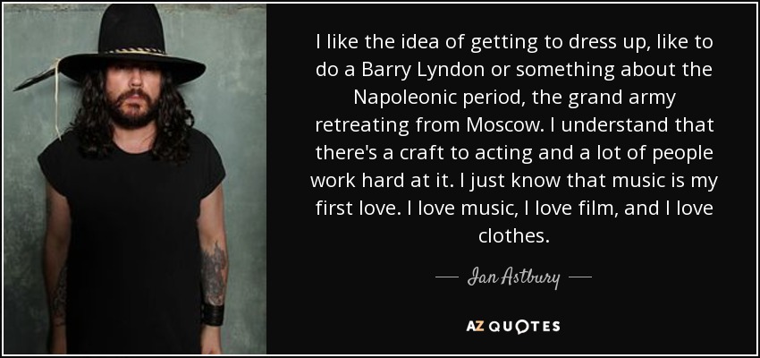 I like the idea of getting to dress up, like to do a Barry Lyndon or something about the Napoleonic period, the grand army retreating from Moscow. I understand that there's a craft to acting and a lot of people work hard at it. I just know that music is my first love. I love music, I love film, and I love clothes. - Ian Astbury