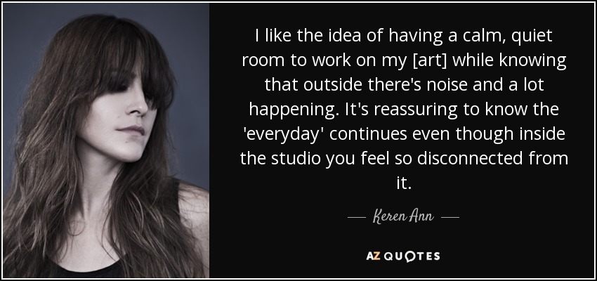 I like the idea of having a calm, quiet room to work on my [art] while knowing that outside there's noise and a lot happening. It's reassuring to know the 'everyday' continues even though inside the studio you feel so disconnected from it. - Keren Ann