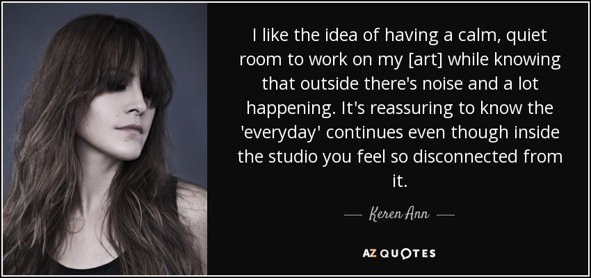 I like the idea of having a calm, quiet room to work on my [art] while knowing that outside there's noise and a lot happening. It's reassuring to know the 'everyday' continues even though inside the studio you feel so disconnected from it. - Keren Ann
