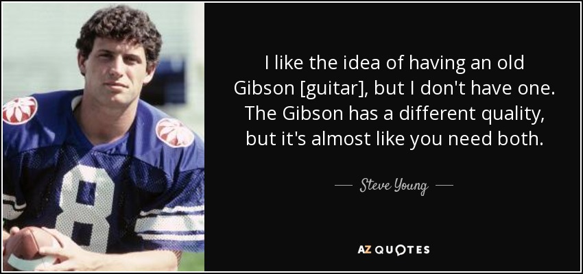 I like the idea of having an old Gibson [guitar], but I don't have one. The Gibson has a different quality, but it's almost like you need both. - Steve Young