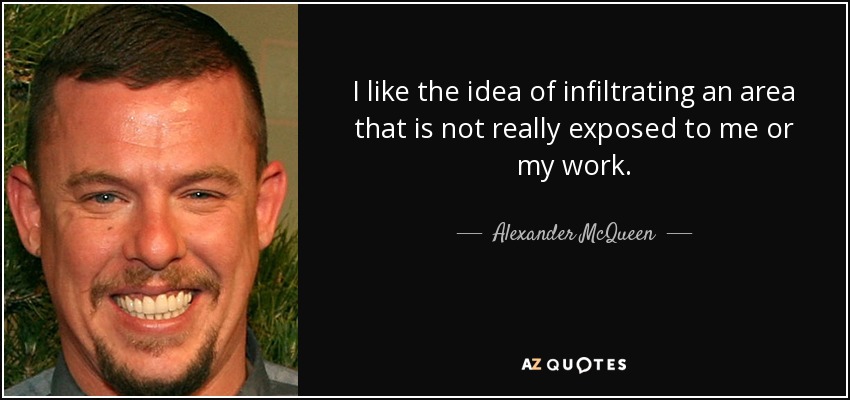 I like the idea of infiltrating an area that is not really exposed to me or my work. - Alexander McQueen