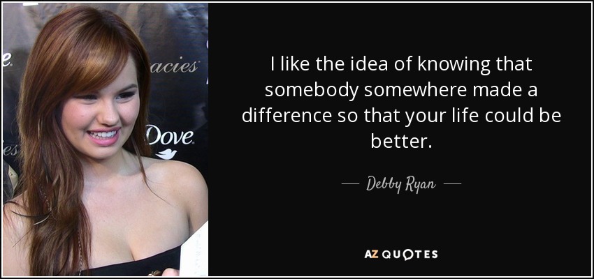 I like the idea of knowing that somebody somewhere made a difference so that your life could be better. - Debby Ryan