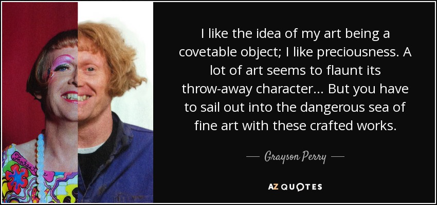 I like the idea of my art being a covetable object; I like preciousness. A lot of art seems to flaunt its throw-away character... But you have to sail out into the dangerous sea of fine art with these crafted works. - Grayson Perry