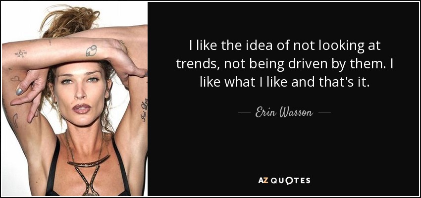 I like the idea of not looking at trends, not being driven by them. I like what I like and that's it. - Erin Wasson