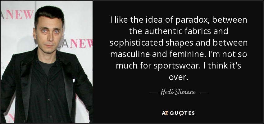 I like the idea of paradox, between the authentic fabrics and sophisticated shapes and between masculine and feminine. I'm not so much for sportswear. I think it's over. - Hedi Slimane