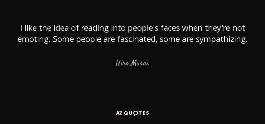 I like the idea of reading into people's faces when they're not emoting. Some people are fascinated, some are sympathizing. - Hiro Murai