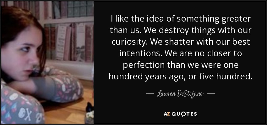 I like the idea of something greater than us. We destroy things with our curiosity. We shatter with our best intentions. We are no closer to perfection than we were one hundred years ago, or five hundred. - Lauren DeStefano