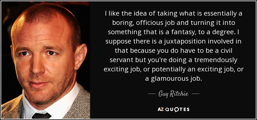 I like the idea of taking what is essentially a boring, officious job and turning it into something that is a fantasy, to a degree. I suppose there is a juxtaposition involved in that because you do have to be a civil servant but you're doing a tremendously exciting job, or potentially an exciting job, or a glamourous job. - Guy Ritchie