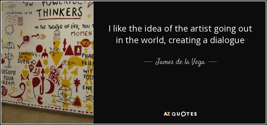 I like the idea of the artist going out in the world, creating a dialogue - James de la Vega