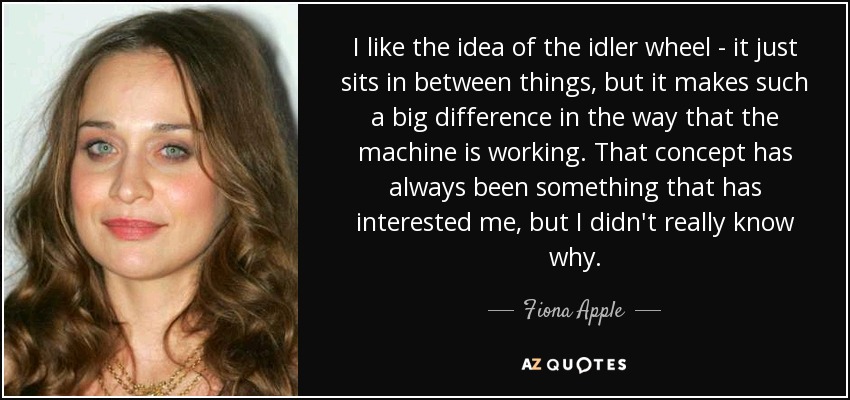 I like the idea of the idler wheel - it just sits in between things, but it makes such a big difference in the way that the machine is working. That concept has always been something that has interested me, but I didn't really know why. - Fiona Apple
