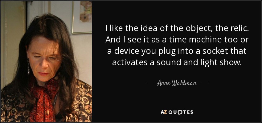 I like the idea of the object, the relic. And I see it as a time machine too or a device you plug into a socket that activates a sound and light show. - Anne Waldman