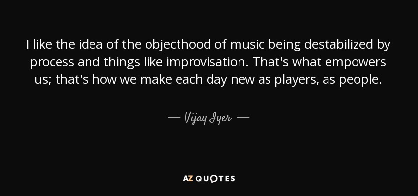 I like the idea of the objecthood of music being destabilized by process and things like improvisation. That's what empowers us; that's how we make each day new as players, as people. - Vijay Iyer