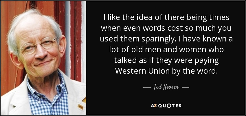 I like the idea of there being times when even words cost so much you used them sparingly. I have known a lot of old men and women who talked as if they were paying Western Union by the word. - Ted Kooser