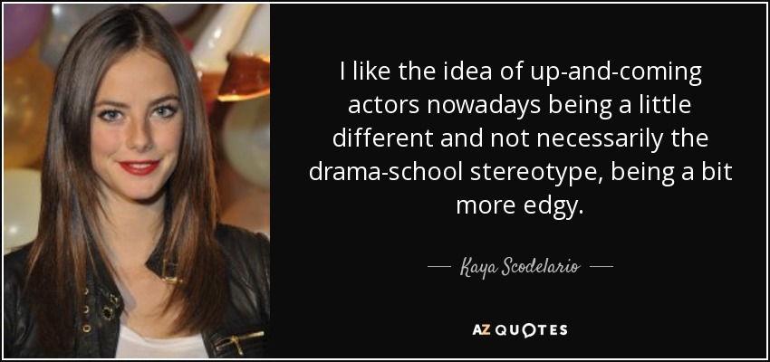 I like the idea of up-and-coming actors nowadays being a little different and not necessarily the drama-school stereotype, being a bit more edgy. - Kaya Scodelario