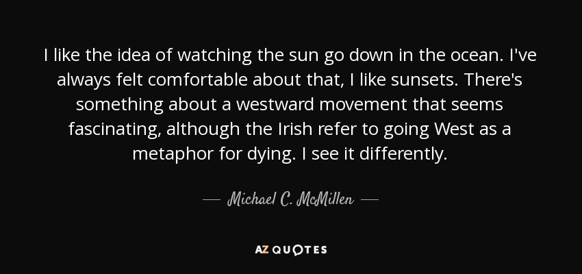 I like the idea of watching the sun go down in the ocean. I've always felt comfortable about that, I like sunsets. There's something about a westward movement that seems fascinating, although the Irish refer to going West as a metaphor for dying. I see it differently. - Michael C. McMillen