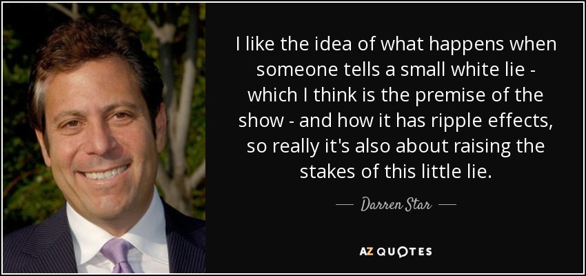 I like the idea of what happens when someone tells a small white lie - which I think is the premise of the show - and how it has ripple effects, so really it's also about raising the stakes of this little lie. - Darren Star