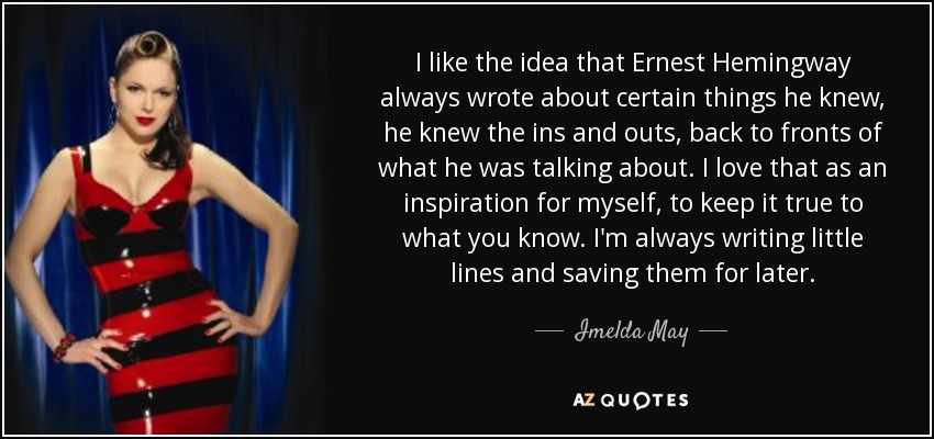I like the idea that Ernest Hemingway always wrote about certain things he knew, he knew the ins and outs, back to fronts of what he was talking about. I love that as an inspiration for myself, to keep it true to what you know. I'm always writing little lines and saving them for later. - Imelda May