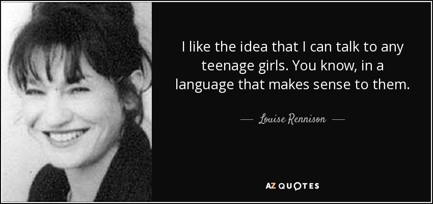 I like the idea that I can talk to any teenage girls. You know, in a language that makes sense to them. - Louise Rennison