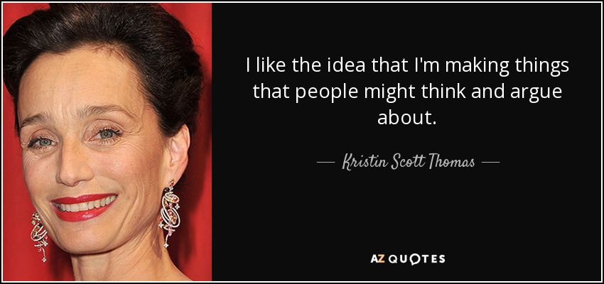 I like the idea that I'm making things that people might think and argue about. - Kristin Scott Thomas