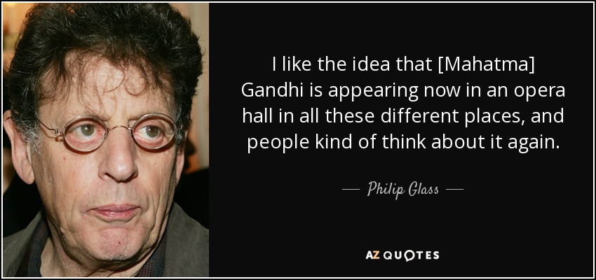 I like the idea that [Mahatma] Gandhi is appearing now in an opera hall in all these different places, and people kind of think about it again. - Philip Glass