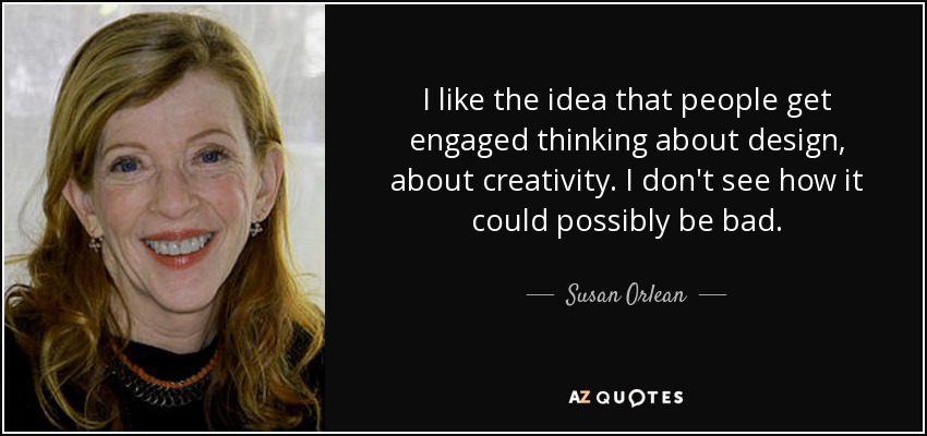 I like the idea that people get engaged thinking about design, about creativity. I don't see how it could possibly be bad. - Susan Orlean