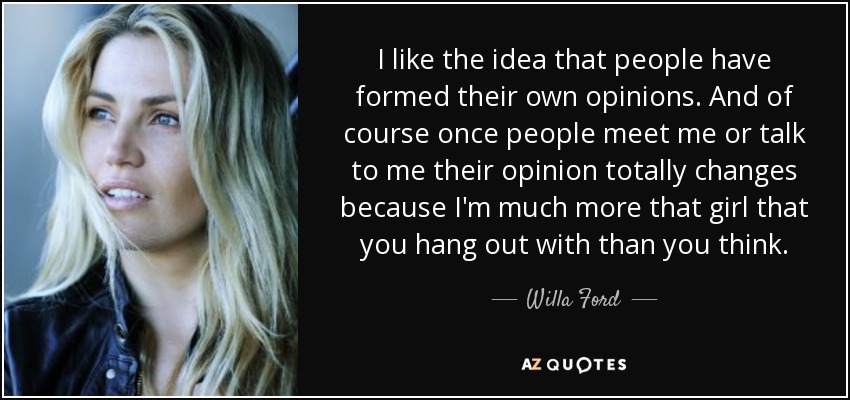 I like the idea that people have formed their own opinions. And of course once people meet me or talk to me their opinion totally changes because I'm much more that girl that you hang out with than you think. - Willa Ford