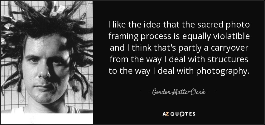 I like the idea that the sacred photo framing process is equally violatible and I think that's partly a carryover from the way I deal with structures to the way I deal with photography. - Gordon Matta-Clark