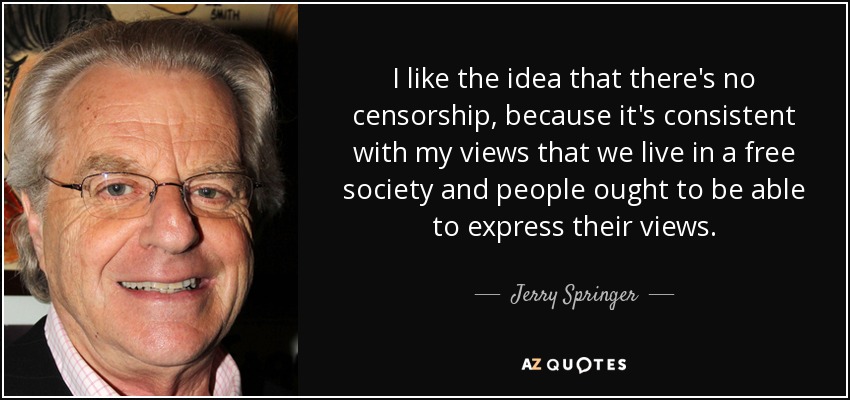 I like the idea that there's no censorship, because it's consistent with my views that we live in a free society and people ought to be able to express their views. - Jerry Springer