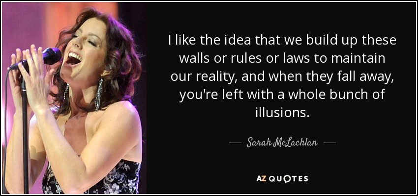 I like the idea that we build up these walls or rules or laws to maintain our reality, and when they fall away, you're left with a whole bunch of illusions. - Sarah McLachlan