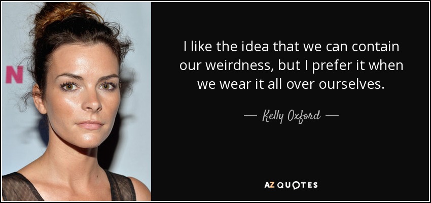 I like the idea that we can contain our weirdness, but I prefer it when we wear it all over ourselves. - Kelly Oxford