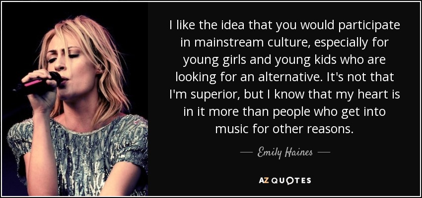 I like the idea that you would participate in mainstream culture, especially for young girls and young kids who are looking for an alternative. It's not that I'm superior, but I know that my heart is in it more than people who get into music for other reasons. - Emily Haines