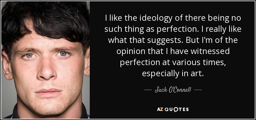 I like the ideology of there being no such thing as perfection. I really like what that suggests. But I'm of the opinion that I have witnessed perfection at various times, especially in art. - Jack O'Connell