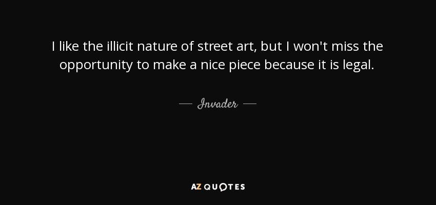 I like the illicit nature of street art, but I won't miss the opportunity to make a nice piece because it is legal. - Invader