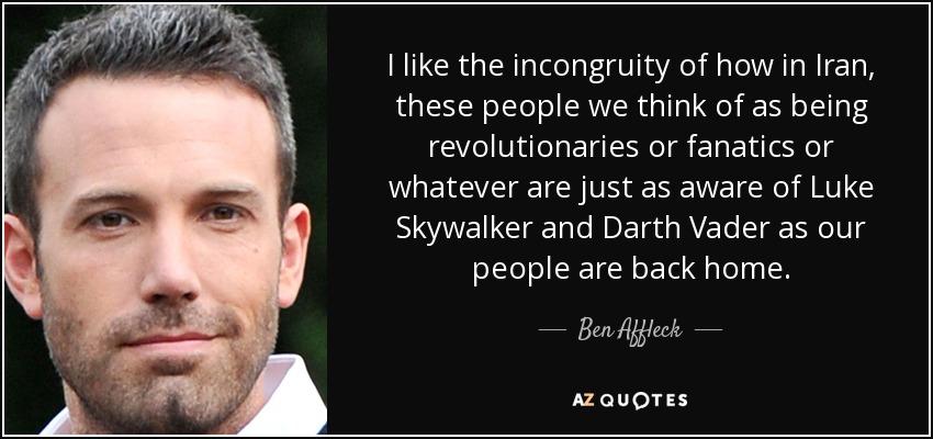 I like the incongruity of how in Iran, these people we think of as being revolutionaries or fanatics or whatever are just as aware of Luke Skywalker and Darth Vader as our people are back home. - Ben Affleck