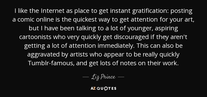 I like the Internet as place to get instant gratification: posting a comic online is the quickest way to get attention for your art, but I have been talking to a lot of younger, aspiring cartoonists who very quickly get discouraged if they aren't getting a lot of attention immediately. This can also be aggravated by artists who appear to be really quickly Tumblr-famous, and get lots of notes on their work. - Liz Prince