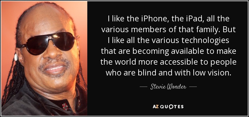 I like the iPhone, the iPad, all the various members of that family. But I like all the various technologies that are becoming available to make the world more accessible to people who are blind and with low vision. - Stevie Wonder