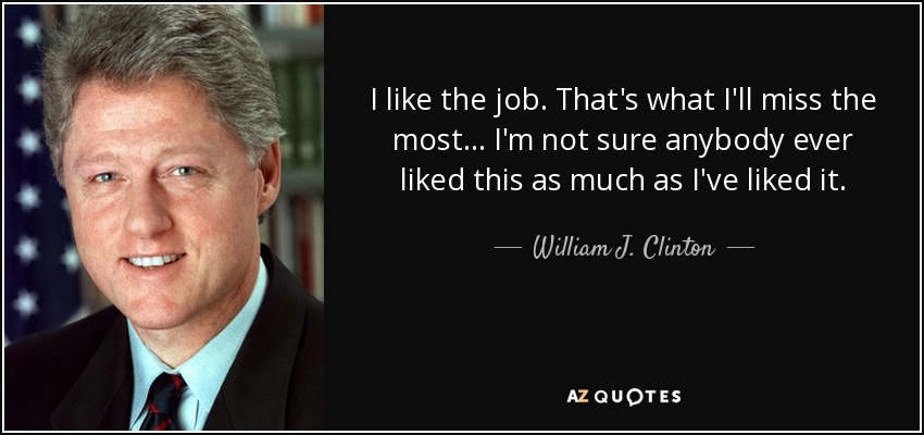 I like the job. That's what I'll miss the most... I'm not sure anybody ever liked this as much as I've liked it. - William J. Clinton