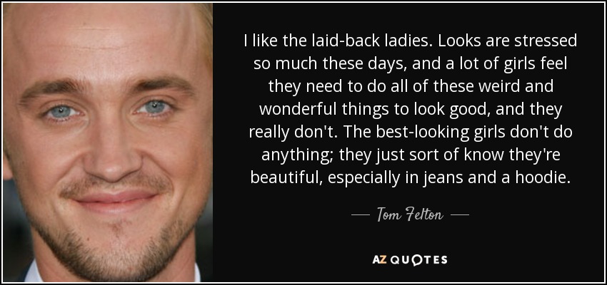 I like the laid-back ladies. Looks are stressed so much these days, and a lot of girls feel they need to do all of these weird and wonderful things to look good, and they really don't. The best-looking girls don't do anything; they just sort of know they're beautiful, especially in jeans and a hoodie. - Tom Felton