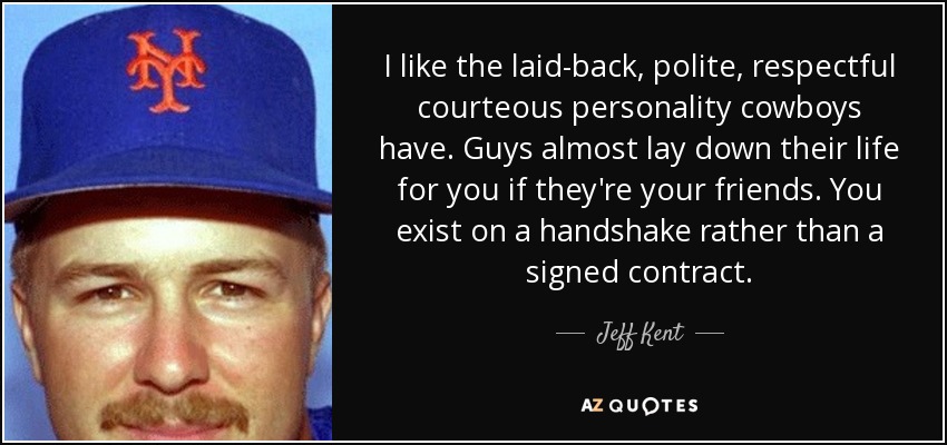 I like the laid-back, polite, respectful courteous personality cowboys have. Guys almost lay down their life for you if they're your friends. You exist on a handshake rather than a signed contract. - Jeff Kent