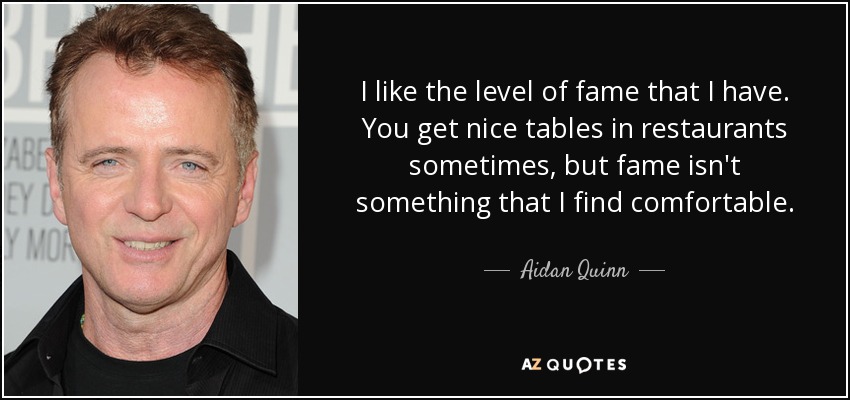 I like the level of fame that I have. You get nice tables in restaurants sometimes, but fame isn't something that I find comfortable. - Aidan Quinn