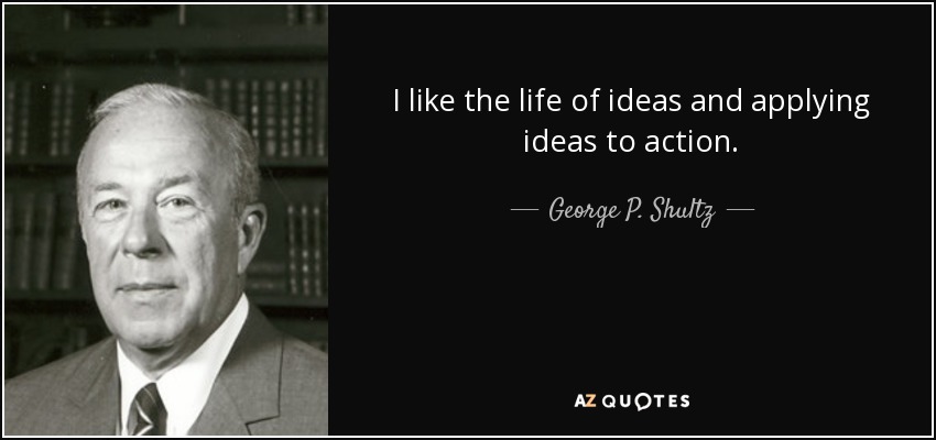 I like the life of ideas and applying ideas to action. - George P. Shultz