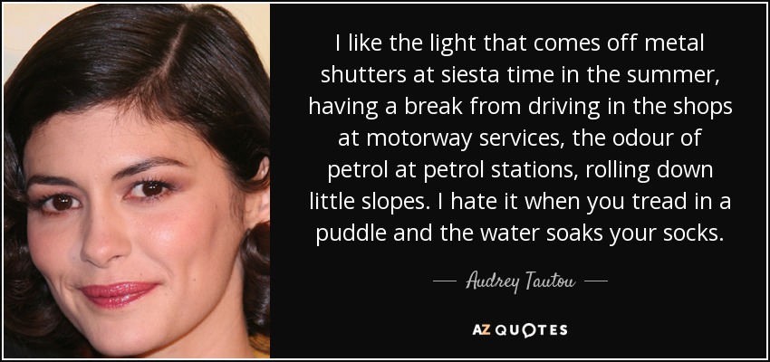 I like the light that comes off metal shutters at siesta time in the summer, having a break from driving in the shops at motorway services, the odour of petrol at petrol stations, rolling down little slopes. I hate it when you tread in a puddle and the water soaks your socks. - Audrey Tautou