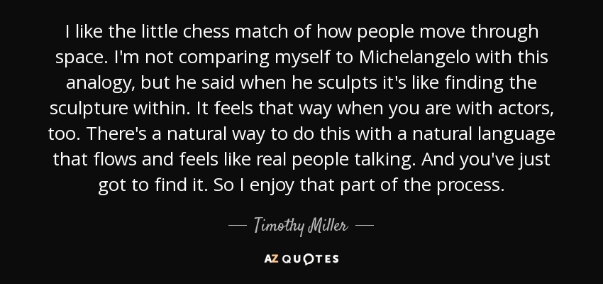 I like the little chess match of how people move through space. I'm not comparing myself to Michelangelo with this analogy, but he said when he sculpts it's like finding the sculpture within. It feels that way when you are with actors, too. There's a natural way to do this with a natural language that flows and feels like real people talking. And you've just got to find it. So I enjoy that part of the process. - Timothy Miller