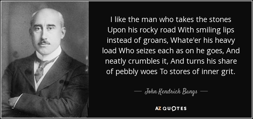 I like the man who takes the stones Upon his rocky road With smiling lips instead of groans, Whate'er his heavy load Who seizes each as on he goes, And neatly crumbles it, And turns his share of pebbly woes To stores of inner grit. - John Kendrick Bangs