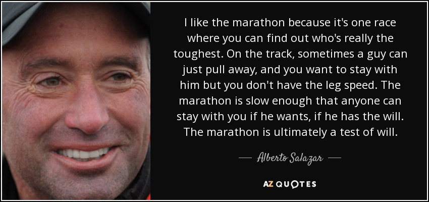 I like the marathon because it's one race where you can find out who's really the toughest. On the track, sometimes a guy can just pull away, and you want to stay with him but you don't have the leg speed. The marathon is slow enough that anyone can stay with you if he wants, if he has the will. The marathon is ultimately a test of will. - Alberto Salazar