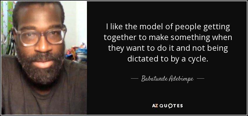I like the model of people getting together to make something when they want to do it and not being dictated to by a cycle. - Babatunde Adebimpe